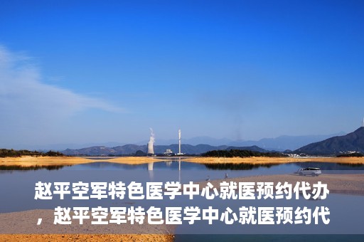 赵平空军特色医学中心就医预约代办，赵平空军特色医学中心就医预约代办服务详解