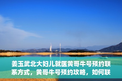姜玉武北大妇儿就医黄哥牛号预约联系方式，黄哥牛号预约攻略，如何联系姜玉武医生在北大妇儿的预约联系方式