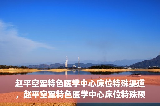 赵平空军特色医学中心床位特殊渠道，赵平空军特色医学中心床位特殊预约渠道揭秘