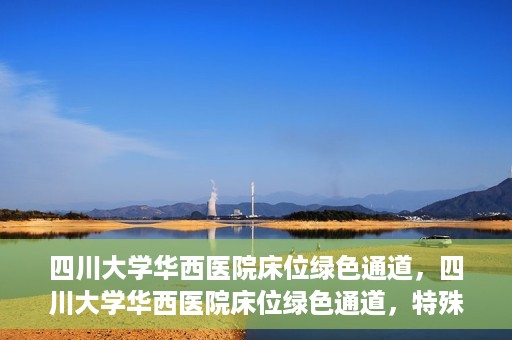 四川大学华西医院床位绿色通道，四川大学华西医院床位绿色通道，特殊途径下的医疗照护之道