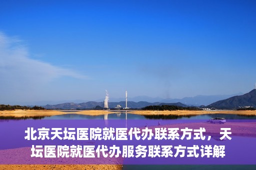 北京天坛医院就医代办联系方式，天坛医院就医代办服务联系方式详解