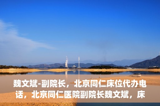 魏文斌-副院长，北京同仁床位代办电话，北京同仁医院副院长魏文斌，床位代办联系电话与医疗服务的深度解析