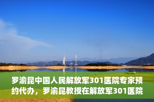 罗渝昆中国人民解放军301医院专家预约代办，罗渝昆教授在解放军301医院开通专家预约代办服务