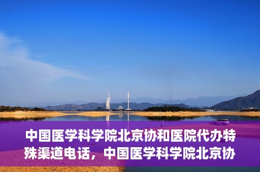 中国医学科学院北京协和医院代办特殊渠道电话，中国医学科学院北京协和医院特殊渠道代办联系电话揭秘