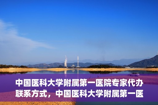 中国医科大学附属第一医院专家代办联系方式，中国医科大学附属第一医院专家联系服务热线及联系方式汇总