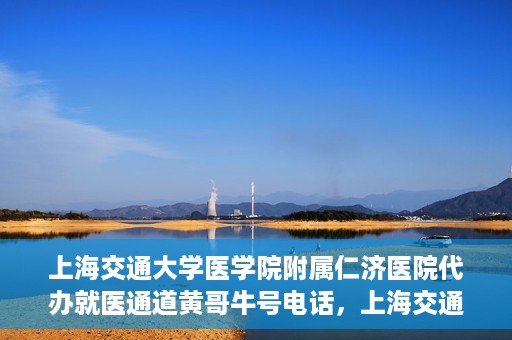 上海交通大学医学院附属仁济医院代办就医通道黄哥牛号电话，上海交通大学医学院附属仁济医院就医通道代办服务黄哥牛号联系电话详解