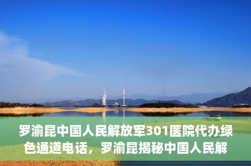 罗渝昆中国人民解放军301医院代办绿色通道电话，罗渝昆揭秘中国人民解放军301医院绿色通道代办电话内幕