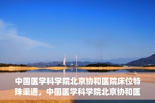 中国医学科学院北京协和医院床位特殊渠道，中国医学科学院北京协和医院床位特殊预约渠道揭秘