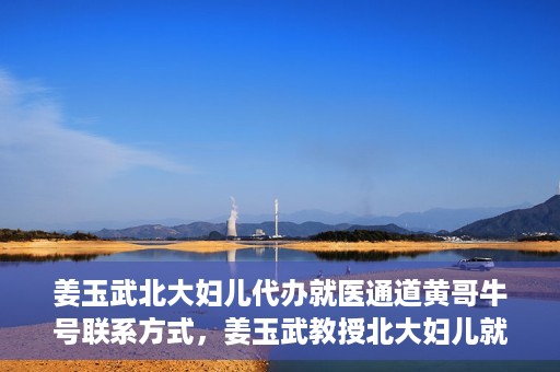 姜玉武北大妇儿代办就医通道黄哥牛号联系方式，姜玉武教授北大妇儿就医通道揭秘，黄哥牛号联系方式曝光
