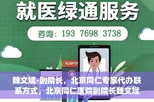 魏文斌-副院长，北京同仁专家代办联系方式，北京同仁医院副院长魏文斌，专家联系方式权威发布
