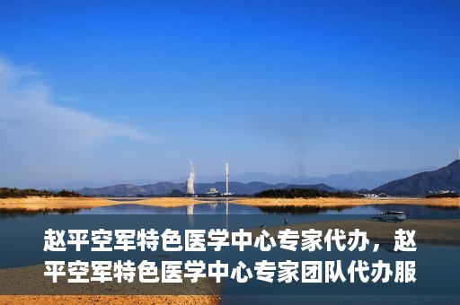 赵平空军特色医学中心专家代办，赵平空军特色医学中心专家团队代办服务解析