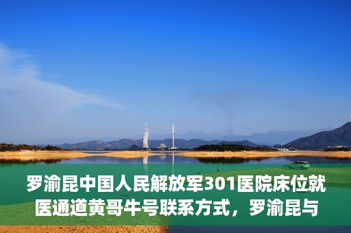 罗渝昆中国人民解放军301医院床位就医通道黄哥牛号联系方式，罗渝昆与中国人民解放军301医院床位就医通道，黄哥牛号联系方式揭秘