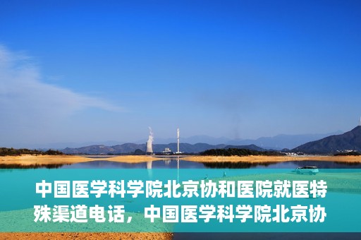 中国医学科学院北京协和医院就医特殊渠道电话，中国医学科学院北京协和医院就医特殊渠道联系电话详解