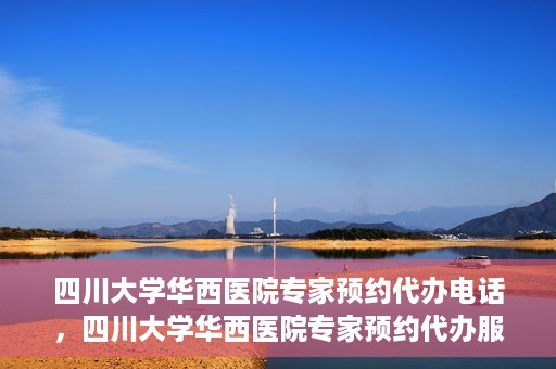 四川大学华西医院专家预约代办电话，四川大学华西医院专家预约代办服务热线