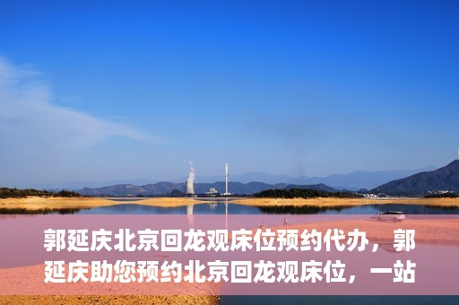 郭延庆北京回龙观床位预约代办，郭延庆助您预约北京回龙观床位，一站式便捷服务