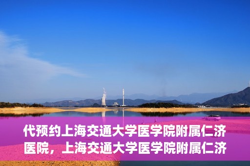 代预约上海交通大学医学院附属仁济医院，上海交通大学医学院附属仁济医院预约服务指南