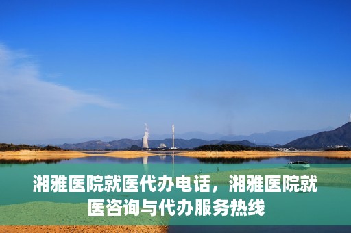 湘雅医院就医代办电话，湘雅医院就医咨询与代办服务热线
