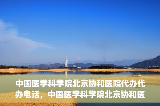 中国医学科学院北京协和医院代办代办电话，中国医学科学院北京协和医院代办服务联系电话解析