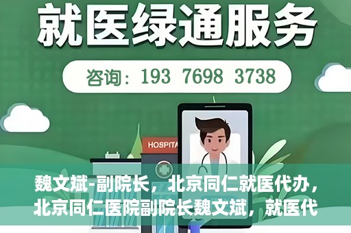 魏文斌-副院长，北京同仁就医代办，北京同仁医院副院长魏文斌，就医代办的专业解读与实践