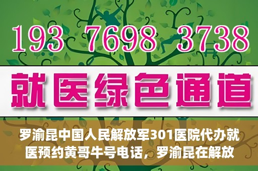 罗渝昆中国人民解放军301医院代办就医预约黄哥牛号电话，罗渝昆在解放军301医院的预约就医服务，黄哥牛号预约电话曝光