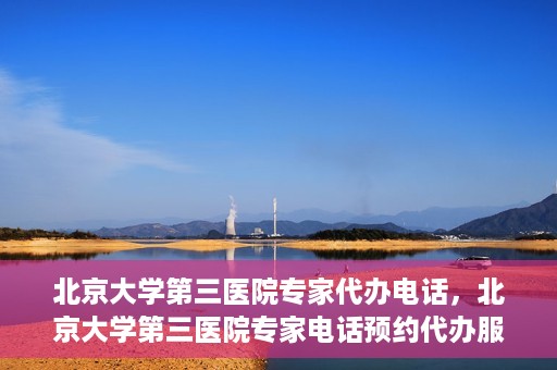 北京大学第三医院专家代办电话，北京大学第三医院专家电话预约代办服务