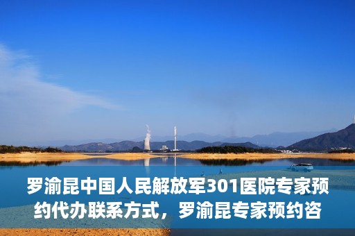 罗渝昆中国人民解放军301医院专家预约代办联系方式，罗渝昆专家预约咨询及联系方式解析——中国人民解放军301医院权威解读