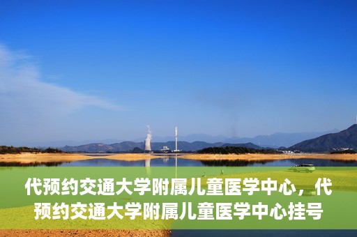 代预约交通大学附属儿童医学中心，代预约交通大学附属儿童医学中心挂号服务攻略