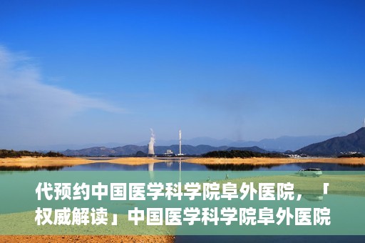 代预约中国医学科学院阜外医院，「权威解读」中国医学科学院阜外医院预约指南与就医体验分享
