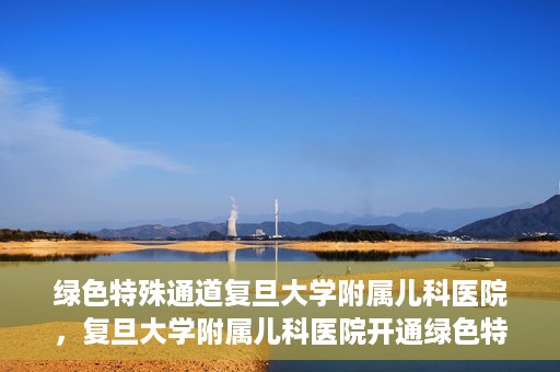 绿色特殊通道复旦大学附属儿科医院，复旦大学附属儿科医院开通绿色特殊通道，关爱儿童健康之路
