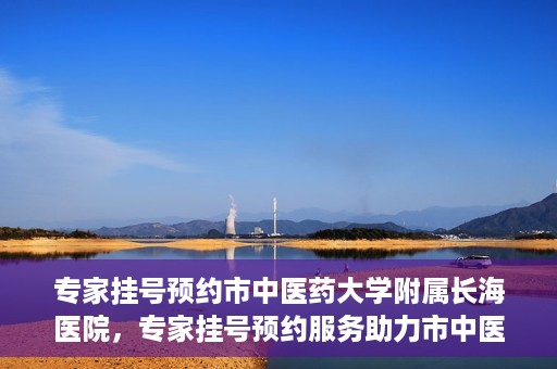 专家挂号预约市中医药大学附属长海医院，专家挂号预约服务助力市中医药大学附属长海医院就医体验优化
