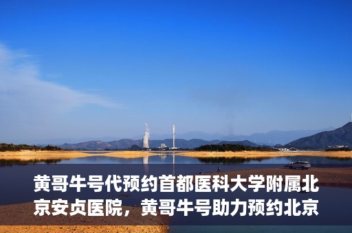 黄哥牛号代预约首都医科大学附属北京安贞医院，黄哥牛号助力预约北京安贞医院，便捷医疗新体验