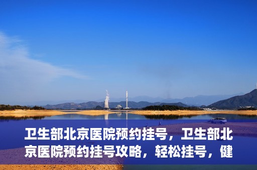 卫生部北京医院预约挂号，卫生部北京医院预约挂号攻略，轻松挂号，健康无忧！