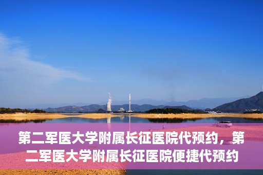 第二军医大学附属长征医院代预约，第二军医大学附属长征医院便捷代预约服务
