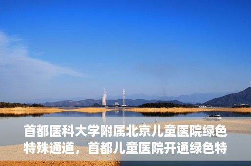 首都医科大学附属北京儿童医院绿色特殊通道，首都儿童医院开通绿色特殊通道，助力儿童健康守护