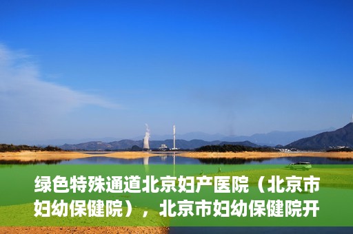 绿色特殊通道北京妇产医院（北京市妇幼保健院），北京市妇幼保健院开通绿色特殊通道，为母婴健康保驾护航