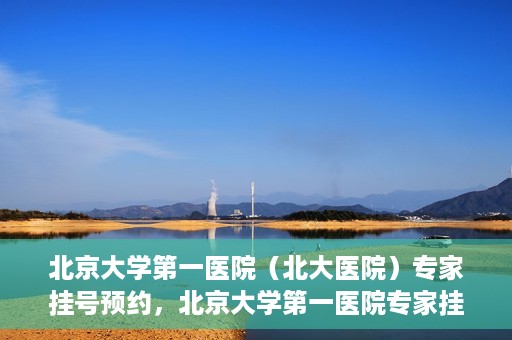 北京大学第一医院（北大医院）专家挂号预约，北京大学第一医院专家挂号预约攻略解析