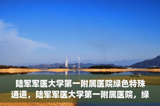 陆军军医大学第一附属医院绿色特殊通道，陆军军医大学第一附属医院，绿色特殊通道开启生命之门