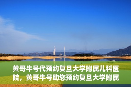 黄哥牛号代预约复旦大学附属儿科医院，黄哥牛号助您预约复旦大学附属儿科医院专家号