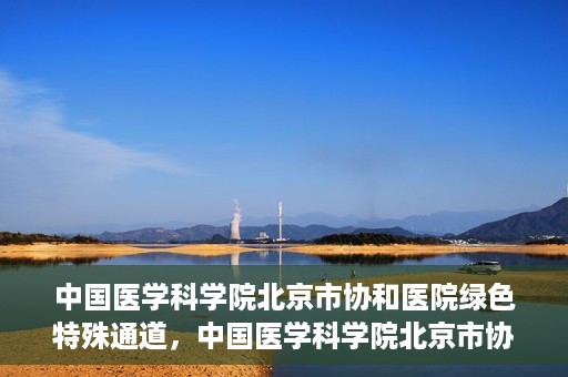 中国医学科学院北京市协和医院绿色特殊通道，中国医学科学院北京市协和医院，绿色特殊通道开启健康之门