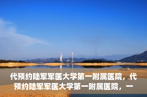 代预约陆军军医大学第一附属医院，代预约陆军军医大学第一附属医院，一站式医疗服务平台助您轻松就医