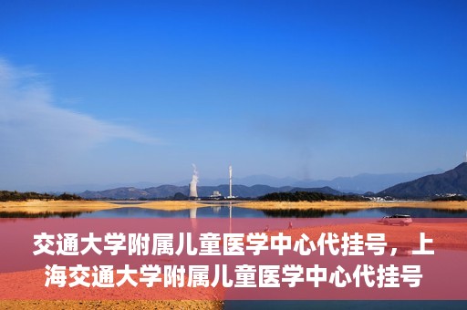 交通大学附属儿童医学中心代挂号，上海交通大学附属儿童医学中心代挂号服务解析