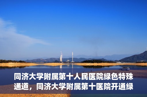 同济大学附属第十人民医院绿色特殊通道，同济大学附属第十医院开通绿色特殊通道，助力健康医疗高效前行