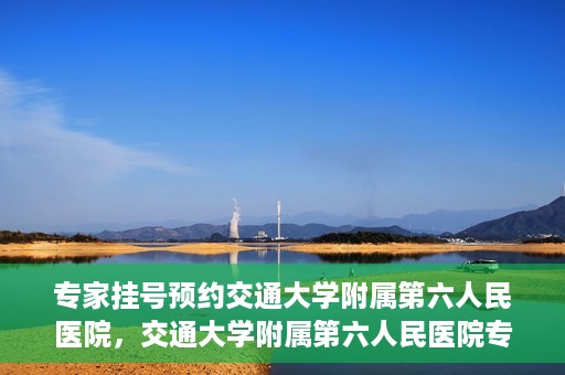 专家挂号预约交通大学附属第六人民医院，交通大学附属第六人民医院专家挂号预约解析