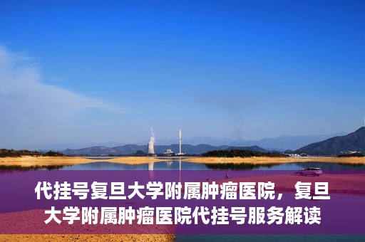 代挂号复旦大学附属肿瘤医院，复旦大学附属肿瘤医院代挂号服务解读
