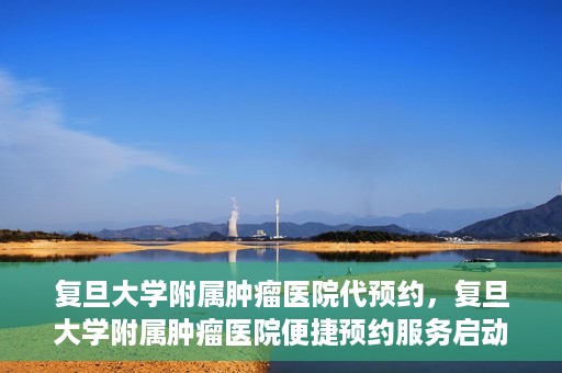 复旦大学附属肿瘤医院代预约，复旦大学附属肿瘤医院便捷预约服务启动
