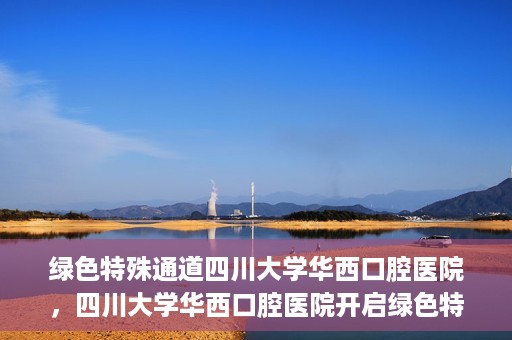 绿色特殊通道四川大学华西口腔医院，四川大学华西口腔医院开启绿色特殊通道，助力口腔健康事业飞跃发展