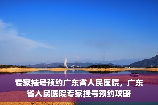 专家挂号预约广东省人民医院，广东省人民医院专家挂号预约攻略