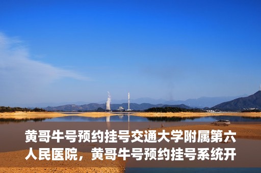 黄哥牛号预约挂号交通大学附属第六人民医院，黄哥牛号预约挂号系统开通，交通大学附属第六人民医院挂号服务上线