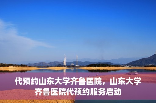 代预约山东大学齐鲁医院，山东大学齐鲁医院代预约服务启动