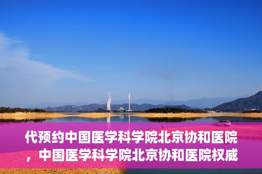 代预约中国医学科学院北京协和医院，中国医学科学院北京协和医院权威预约平台开启预约服务